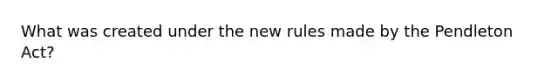 What was created under the new rules made by the Pendleton Act?