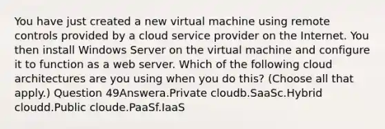 You have just created a new virtual machine using remote controls provided by a cloud service provider on the Internet. You then install Windows Server on the virtual machine and configure it to function as a web server. Which of the following cloud architectures are you using when you do this? (Choose all that apply.) Question 49Answera.Private cloudb.SaaSc.Hybrid cloudd.Public cloude.PaaSf.IaaS