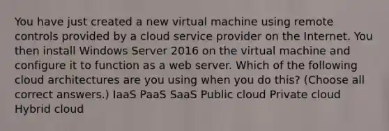 You have just created a new virtual machine using remote controls provided by a cloud service provider on the Internet. You then install Windows Server 2016 on the virtual machine and configure it to function as a web server. Which of the following cloud architectures are you using when you do this? (Choose all correct answers.) IaaS PaaS SaaS Public cloud Private cloud Hybrid cloud