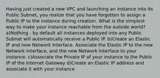 Having just created a new VPC and launching an instance into its Public Subnet, you realize that you have forgotten to assign a Public IP to the instance during creation. What is the simplest way to make your instance reachable from the outside world? a)Nothing - by default all instances deployed into any Public Subnet will automatically receive a Public IP. b)Create an Elastic IP and new Network Interface. Associate the Elastic IP to the new Network Interface, and the new Network Interface to your instance. c)Associate the Private IP of your instance to the Public IP of the Internet Gateway d)Create an Elastic IP address and associate it with your instance