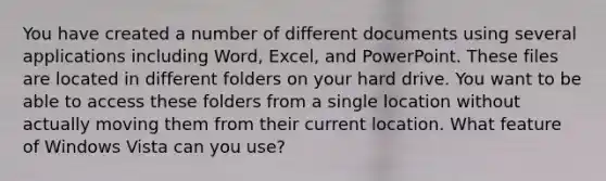 You have created a number of different documents using several applications including Word, Excel, and PowerPoint. These files are located in different folders on your hard drive. You want to be able to access these folders from a single location without actually moving them from their current location. What feature of Windows Vista can you use?