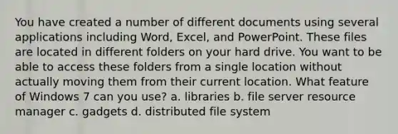 You have created a number of different documents using several applications including Word, Excel, and PowerPoint. These files are located in different folders on your hard drive. You want to be able to access these folders from a single location without actually moving them from their current location. What feature of Windows 7 can you use? a. libraries b. file server resource manager c. gadgets d. distributed file system