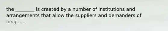 the ________ is created by a number of institutions and arrangements that allow the suppliers and demanders of long.......