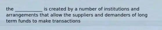 the ____________ is created by a number of institutions and arrangements that allow the suppliers and demanders of long term funds to make transactions