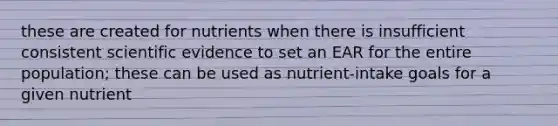 these are created for nutrients when there is insufficient consistent scientific evidence to set an EAR for the entire population; these can be used as nutrient-intake goals for a given nutrient