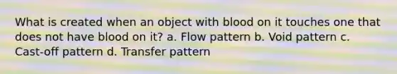 What is created when an object with blood on it touches one that does not have blood on it? a. Flow pattern b. Void pattern c. Cast-off pattern d. Transfer pattern