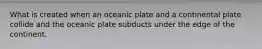 What is created when an oceanic plate and a continental plate collide and the oceanic plate subducts under the edge of the continent.