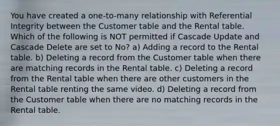 You have created a one-to-many relationship with Referential Integrity between the Customer table and the Rental table. Which of the following is NOT permitted if Cascade Update and Cascade Delete are set to No? a) Adding a record to the Rental table. b) Deleting a record from the Customer table when there are matching records in the Rental table. c) Deleting a record from the Rental table when there are other customers in the Rental table renting the same video. d) Deleting a record from the Customer table when there are no matching records in the Rental table.