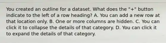 You created an outline for a dataset. What does the "+" button indicate to the left of a row heading? A. You can add a new row at that location only. B. One or more columns are hidden. C. You can click it to collapse the details of that category. D. You can click it to expand the details of that category.