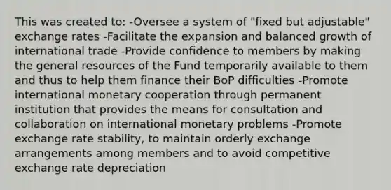 This was created to: -Oversee a system of "fixed but adjustable" exchange rates -Facilitate the expansion and balanced growth of international trade -Provide confidence to members by making the general resources of the Fund temporarily available to them and thus to help them finance their BoP difficulties -Promote international monetary cooperation through permanent institution that provides the means for consultation and collaboration on international monetary problems -Promote exchange rate stability, to maintain orderly exchange arrangements among members and to avoid competitive exchange rate depreciation