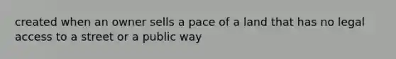 created when an owner sells a pace of a land that has no legal access to a street or a public way