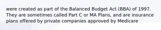 were created as part of the Balanced Budget Act (BBA) of 1997. They are sometimes called Part C or MA Plans, and are insurance plans offered by private companies approved by Medicare