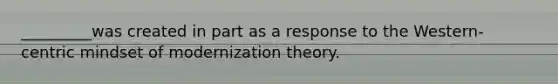 _________was created in part as a response to the Western-centric mindset of modernization theory.