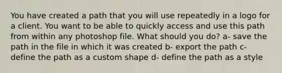 You have created a path that you will use repeatedly in a logo for a client. You want to be able to quickly access and use this path from within any photoshop file. What should you do? a- save the path in the file in which it was created b- export the path c- define the path as a custom shape d- define the path as a style