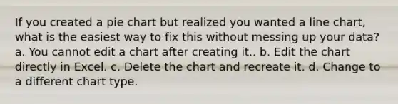 If you created a pie chart but realized you wanted a line chart, what is the easiest way to fix this without messing up your data? a. You cannot edit a chart after creating it.. b. Edit the chart directly in Excel. c. Delete the chart and recreate it. d. Change to a different chart type.