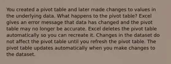 You created a pivot table and later made changes to values in the underlying data. What happens to the pivot table? Excel gives an error message that data has changed and the pivot table may no longer be accurate. Excel deletes the pivot table automatically so you can recreate it. Changes in the dataset do not affect the pivot table until you refresh the pivot table. The pivot table updates automatically when you make changes to the dataset.