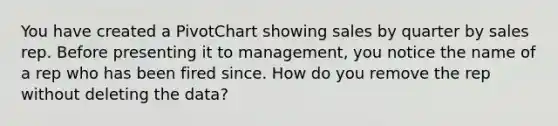 You have created a PivotChart showing sales by quarter by sales rep. Before presenting it to management, you notice the name of a rep who has been fired since. How do you remove the rep without deleting the data?