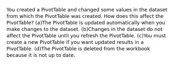 You created a PivotTable and changed some values in the dataset from which the PivotTable was created. How does this affect the PivotTable? (a)The PivotTable is updated automatically when you make changes to the dataset. (b)Changes in the dataset do not affect the PivotTable until you refresh the PivotTable. (c)You must create a new PivotTable if you want updated results in a PivotTable. (d)The PivotTable is deleted from the workbook because it is not up to date.