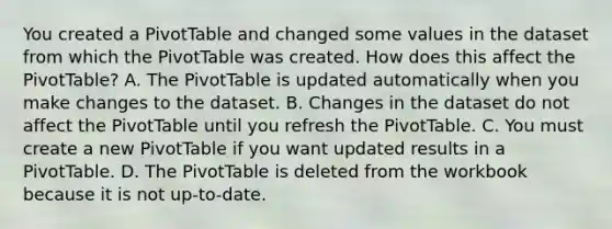 You created a PivotTable and changed some values in the dataset from which the PivotTable was created. How does this affect the PivotTable? A. The PivotTable is updated automatically when you make changes to the dataset. B. Changes in the dataset do not affect the PivotTable until you refresh the PivotTable. C. You must create a new PivotTable if you want updated results in a PivotTable. D. The PivotTable is deleted from the workbook because it is not up-to-date.