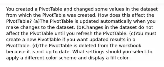 You created a PivotTable and changed some values in the dataset from which the PivotTable was created. How does this affect the PivotTable? (a)The PivotTable is updated automatically when you make changes to the dataset. (b)Changes in the dataset do not affect the PivotTable until you refresh the PivotTable. (c)You must create a new PivotTable if you want updated results in a PivotTable. (d)The PivotTable is deleted from the workbook because it is not up to date. What settings should you select to apply a different color scheme and display a fill color