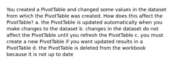 You created a PivotTable and changed some values in the dataset from which the PivotTable was created. How does this affect the PivotTable? a. the PivotTable is updated automatically when you make changes to the dataset b. changes in the dataset do not affect the PivotTable until you refresh the PivotTable c. you must create a new PivotTable if you want updated results in a PivotTable d. the PivotTable is deleted from the workbook because it is not up to date