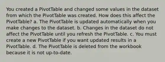 You created a PivotTable and changed some values in the dataset from which the PivotTable was created. How does this affect the PivotTable? a. The PivotTable is updated automatically when you make changes to the dataset. b. Changes in the dataset do not affect the PivotTable until you refresh the PivotTable. c. You must create a new PivotTable if you want updated results in a PivotTable. d. The PivotTable is deleted from the workbook because it is not up-to-date.