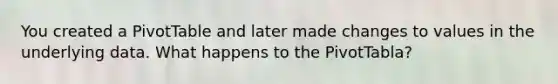 You created a PivotTable and later made changes to values in the underlying data. What happens to the PivotTabla?