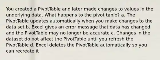 You created a PivotTable and later made changes to values in the underlying data. What happens to the pivot table? a. The PivotTable updates automatically when you make changes to the data set b. Excel gives an error message that data has changed and the PivotTable may no longer be accurate c. Changes in the dataset do not affect the PivotTable until you refresh the PivotTable d. Excel deletes the PivotTable automatically so you can recreate it