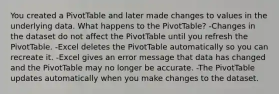 You created a PivotTable and later made changes to values in the underlying data. What happens to the PivotTable? -Changes in the dataset do not affect the PivotTable until you refresh the PivotTable. -Excel deletes the PivotTable automatically so you can recreate it. -Excel gives an error message that data has changed and the PivotTable may no longer be accurate. -The PivotTable updates automatically when you make changes to the dataset.