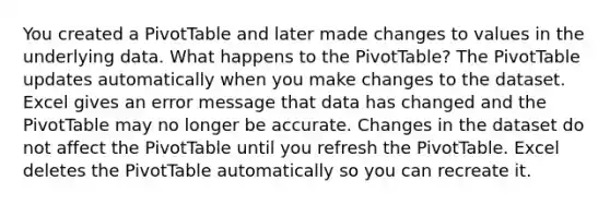 You created a PivotTable and later made changes to values in the underlying data. What happens to the PivotTable? The PivotTable updates automatically when you make changes to the dataset. Excel gives an error message that data has changed and the PivotTable may no longer be accurate. Changes in the dataset do not affect the PivotTable until you refresh the PivotTable. Excel deletes the PivotTable automatically so you can recreate it.