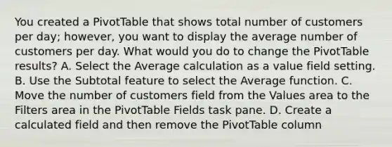 You created a PivotTable that shows total number of customers per day; however, you want to display the average number of customers per day. What would you do to change the PivotTable results? A. Select the Average calculation as a value field setting. B. Use the Subtotal feature to select the Average function. C. Move the number of customers field from the Values area to the Filters area in the PivotTable Fields task pane. D. Create a calculated field and then remove the PivotTable column