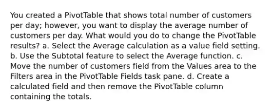 You created a PivotTable that shows total number of customers per day; however, you want to display the average number of customers per day. What would you do to change the PivotTable results? a. Select the Average calculation as a value field setting. b. Use the Subtotal feature to select the Average function. c. Move the number of customers field from the Values area to the Filters area in the PivotTable Fields task pane. d. Create a calculated field and then remove the PivotTable column containing the totals.