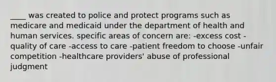 ____ was created to police and protect programs such as medicare and medicaid under the department of health and human services. specific areas of concern are: -excess cost -quality of care -access to care -patient freedom to choose -unfair competition -healthcare providers' abuse of professional judgment