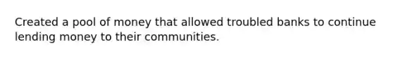 Created a pool of money that allowed troubled banks to continue lending money to their communities.