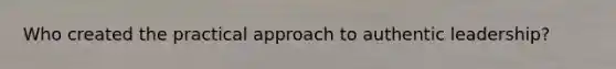 Who created the practical approach to authentic leadership?
