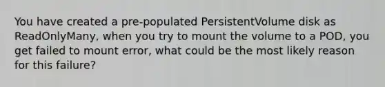 You have created a pre-populated PersistentVolume disk as ReadOnlyMany, when you try to mount the volume to a POD, you get failed to mount error, what could be the most likely reason for this failure?