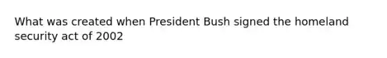 What was created when President Bush signed the homeland security act of 2002