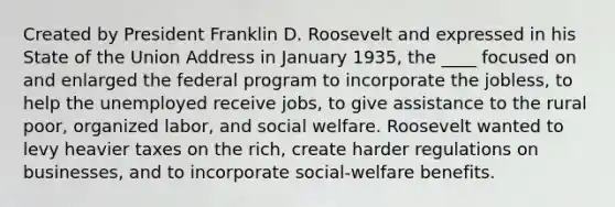 Created by President Franklin D. Roosevelt and expressed in his State of the Union Address in January 1935, the ____ focused on and enlarged the federal program to incorporate the jobless, to help the unemployed receive jobs, to give assistance to the rural poor, organized labor, and social welfare. Roosevelt wanted to levy heavier taxes on the rich, create harder regulations on businesses, and to incorporate social-welfare benefits.