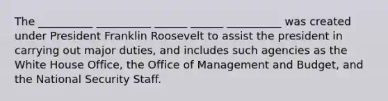 The __________ __________ ______ ______ __________ was created under President Franklin Roosevelt to assist the president in carrying out major duties, and includes such agencies as the White House Office, the Office of Management and Budget, and the <a href='https://www.questionai.com/knowledge/k14ej21VHe-national-security' class='anchor-knowledge'>national security</a> Staff.