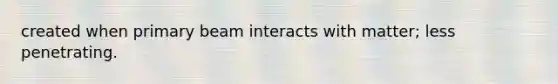 created when primary beam interacts with matter; less penetrating.