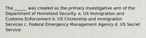 The ______ was created as the primary investigative arm of the Department of Homeland Security. a. US Immigration and Customs Enforcement b. US Citizenship and Immigration Services c. Federal Emergency Management Agency d. US Secret Service