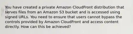 You have created a private Amazon CloudFront distribution that serves files from an Amazon S3 bucket and is accessed using signed URLs. You need to ensure that users cannot bypass the controls provided by Amazon CloudFront and access content directly. How can this be achieved?