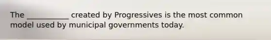 The ___________ created by Progressives is the most common model used by municipal governments today.