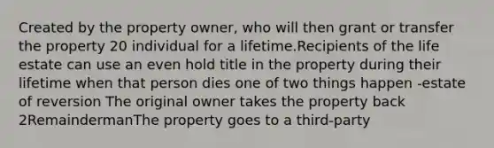 Created by the property owner, who will then grant or transfer the property 20 individual for a lifetime.Recipients of the life estate can use an even hold title in the property during their lifetime when that person dies one of two things happen -estate of reversion The original owner takes the property back 2RemaindermanThe property goes to a third-party