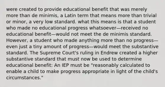 were created to provide educational benefit that was merely <a href='https://www.questionai.com/knowledge/keWHlEPx42-more-than' class='anchor-knowledge'>more than</a> de minimis, a Latin term that means more than trivial or minor, a very low standard. what this means is that a student who made no educational progress whatsoever—received no educational benefit—would not meet the de minimis standard. However, a student who made anything more than no progress—even just a tiny amount of progress—would meet the substantive standard. The Supreme Court's ruling in Endrew created a higher substantive standard that must now be used to determine educational benefit: An IEP must be "reasonably calculated to enable a child to make progress appropriate in light of the child's circumstances."