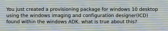 You just created a provisioning package for windows 10 desktop using the windows imaging and configuration designer(ICD) found within the windows ADK. what is true about this?