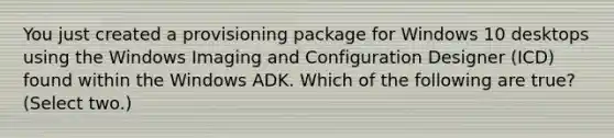 You just created a provisioning package for Windows 10 desktops using the Windows Imaging and Configuration Designer (ICD) found within the Windows ADK. Which of the following are true? (Select two.)