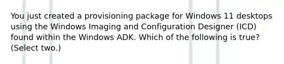 You just created a provisioning package for Windows 11 desktops using the Windows Imaging and Configuration Designer (ICD) found within the Windows ADK. Which of the following is true? (Select two.)