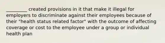 _________ created provisions in it that make it illegal for employers to discriminate against their employees because of their "health status related factor" with the outcome of affecting coverage or cost to the employee under a group or individual health plan