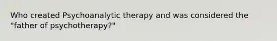 Who created Psychoanalytic therapy and was considered the "father of psychotherapy?"